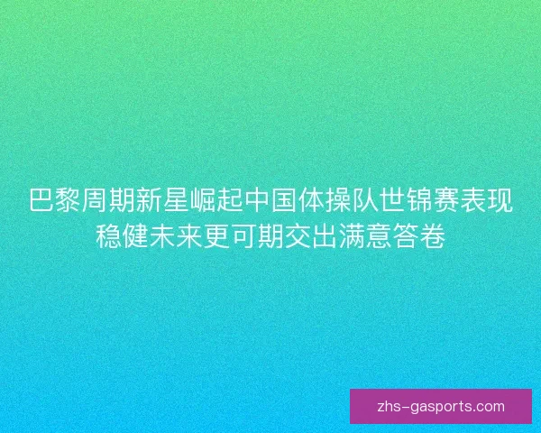 巴黎周期新星崛起中国体操队世锦赛表现稳健未来更可期交出满意答卷